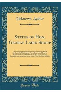 Statue of Hon. George Laird Shoup: Late a Senator From Idaho; Erected in Statuary Hall of the Capitol at Washington; Proceedings in the House of Representatives and the Senate on the Occasion of the Reception and Acceptance of the Statue Form the S