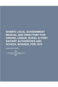 Shaw's Local Government Manual and Directory for Unions, Urban, Rural & Port Saitary Authorities and School Boards, for 1876