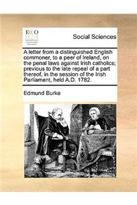 A Letter from a Distinguished English Commoner, to a Peer of Ireland, on the Penal Laws Against Irish Catholics; Previous to the Late Repeal of a Part Thereof, in the Session of the Irish Parliament, Held A.D. 1782.
