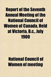 Report of the Seventh Annual Meeting of the National Council of Women of Canada, Held at Victoria, B.C., July 1900