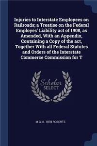 Injuries to Interstate Employees on Railroads; a Treatise on the Federal Employes' Liability act of 1908, as Amended, With an Appendix, Containing a Copy of the act, Together With all Federal Statutes and Orders of the Interstate Commerce Commissio