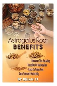Astragalus Root Benefits: Discover the Amazing Benefits of Astragalus Root to Treat and Cure Yourself Naturally