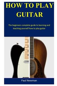 How To Play Guitar: The beginners complete guide to learning and teaching yourself how to play guitar