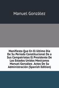 Manifiesto Que En El Ultimo Dia De Su Periodo Constitucional Da a Sus Compatriotas El Presidente De Los Estados Unidos Mexicanos Manuel Gonzalez . Actos De Su Administracion (Spanish Edition)