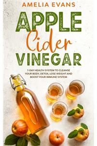 Apple Cider Vinegar: 7-day Health System to Cleanse your Body, Detox, Lose Weight and Boost your Immune System