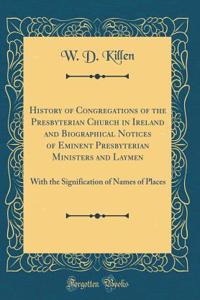 History of Congregations of the Presbyterian Church in Ireland and Biographical Notices of Eminent Presbyterian Ministers and Laymen: With the Signification of Names of Places (Classic Reprint)
