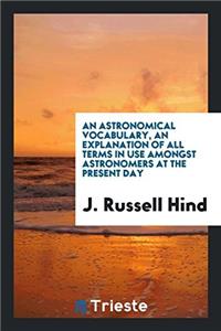 An Astronomical Vocabulary, an Explanation of All Terms in Use Amongst Astronomers at the ...