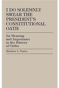 I Do Solemnly Swear: The President's Constitutional Oath: Its Meaning and Importance in the History of Oaths