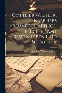 Gottlieb Wilhelm Rabeners freundschaftliche Briefe samt dessen Leben und Schriften