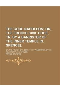 The Code Napoleon; Or, the French Civil Code, Tr. by a Barrister of the Inner Temple [G. Spence] Or, the French Civil Code, Tr. by a Barrister of the