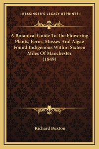 Botanical Guide To The Flowering Plants, Ferns, Mosses And Algae Found Indigenous Within Sixteen Miles Of Manchester (1849)