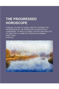 The Progressed Horoscope; A Sequel to How to Judge a Nativity, Wherein the Progression of the Horoscope Is Exhaustively Considered, to Which Is Added