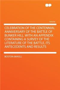 Celebration of the Centennial Anniversary of the Battle of Bunker Hill. with an Appendix Containing a Survey of the Literature of the Battle, Its Antecedents and Results