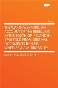 The War in Wexford; An Account of the Rebellion in the South of Ireland in 1798 Told from Original Documents by H.F.B. Wheeler & A.M. Broadley