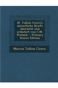 M. Tullius Cicero's Sammtliche Briefe Ubersetzt Und Erlautert Von C.M. Wieland. - Primary Source Edition
