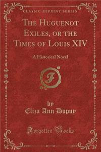 The Huguenot Exiles, or the Times of Louis XIV: A Historical Novel (Classic Reprint)