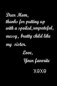 Dear Mom, Thanks for putting up with a spoiled, ungrateful, messy, bratty child as my sister