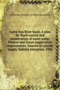 Santa Ana River basin. A plan for flood control and conservation of waste water. Present and future importation requirements. Sources of outside supply. Salinity intrustion. 1930