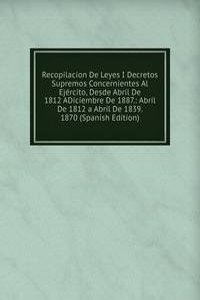Recopilacion De Leyes I Decretos Supremos Concernientes Al Ejercito, Desde Abril De 1812 ADiciembre De 1887.: Abril De 1812 a Abril De 1839. 1870 (Spanish Edition)
