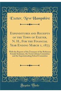 Expenditures and Receipts of the Town of Exeter, N. H., for the Financial Year Ending March 1, 1873: With the Reports of the Treasurer of the Robinson Female Seminary, the Town Library Committee and the Superintending School Committee (Classic Repr