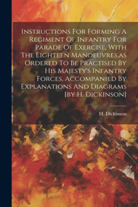 Instructions For Forming A Regiment Of Infantry For Parade Of Exercise, With The Eighteen Manoeuvres, as Ordered To Be Practised By His Majesty's Infantry Forces, Accompanied By Explanations And Diagrams [by H. Dickinson]