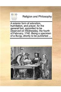 A solemn form of adoration, humiliation, and prayer, for the general fast, appointed to be observed on Wednesday, the fourth of February, 1740. Being a specimen of a liturgy, shortly to be published ...