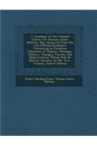 A Catalogue of the Valuable Library of Thomas James Mathias, Esq., Removed from His Late Official Residence: Containing an Excellent Collection of Classics, Theology, History, Voyages, Travels, and Belles-Lettres, Which Will Be Sold by Auction, by