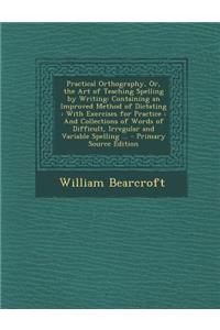 Practical Orthography, Or, the Art of Teaching Spelling by Writing: Containing an Improved Method of Dictating: With Exercises for Practice: And Collections of Words of Difficult, Irregular and Variable Spelling ... - Primary Source Edition