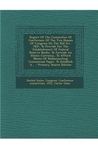 Report of the Committee of Conference of the Two Houses of Congress on the Bill H.R. 7837, to Provide for the Establishment of Federal Reserve Banks, to Furnish an Elastic Currency, to Afford Means of Rediscounting Commercial Paper, to Establish A.