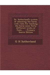 Dr. Sutherland's System of Educating the Horse, with Rules for Teaching the Horse Some Forty Different Tricks or Feats .. - Primary Source Edition