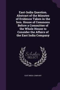 East-India Question. Abstract of the Minutes of Evidence Taken in the Hon. House of Commons Before a Committee of the Whole House to Consider the Affairs of the East India Company