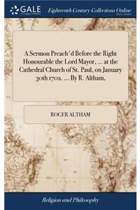 A Sermon Preach'd Before the Right Honourable the Lord Mayor, ... at the Cathedral Church of St. Paul, on January 30th 1702. ... by R. Altham,