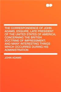 The Correspondence of John Adams, Esquire, Late President of the United States of America; Concerning the British Doctrine of Impressment; And Many Interesting Things Which Occurred During His Administration