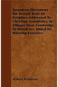 Seventeen Discourses On Several Texts Of Scripture Addressed To Christian Assemblies, In Villages Near Cambridge. To Which Are Added Six Morning Exercises.