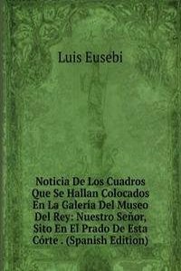 Noticia De Los Cuadros Que Se Hallan Colocados En La Galeria Del Museo Del Rey: Nuestro Senor, Sito En El Prado De Esta Corte . (Spanish Edition)