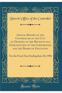 Annual Report of the Controller of the City of Detroit, of the Receipts and Expenditures of the Corporation and the Board of Education: For the Fiscal Year Ending June 30, 1904 (Classic Reprint)