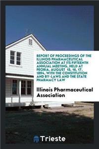 Report of Proceedings of the Illinois Pharmaceutical Association at Its Fifteenth Annual Meeting, Held at Peoria, August 15, 16, 17, 1894, with the Constitution and By-Laws and the State Pharmacy Law