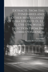 Extracts From the Itineraries and Other Miscellanies of Ezra Stiles, D. D., LL. D., 1755-1794, With a Selection From his Correspondence;