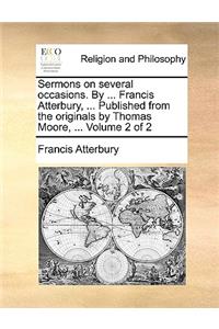 Sermons on Several Occasions. by ... Francis Atterbury, ... Published from the Originals by Thomas Moore, ... Volume 2 of 2
