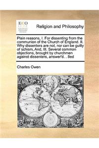 Plain Reasons, I. for Dissenting from the Communion of the Church of England. II. Why Dissenters Are Not, Nor Can Be Guilty of Schism, And, III. Several Common Objections, Brought by Churchmen Against Dissenters, Answer'd. . 8ed
