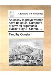 Essay to Prove Women Have No Souls. Compos'd of Several Arguments Publish'd by S. Clarke, ...