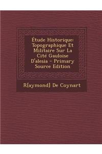 Etude Historique: Topographique Et Militaire Sur La Cite Gauloise D'Alesia