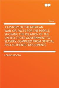 A History of the Mexican War, Or, Facts for the People, Showing the Relation of the United States Government to Slavery. Compiled from Official and Authentic Documents