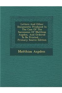 Letters and Other Documents: Produced in the Case of the Succession of Matthias Aspden, and Ordered to Be Printed... - Primary Source Edition