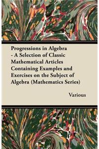 Progressions in Algebra - A Selection of Classic Mathematical Articles Containing Examples and Exercises on the Subject of Algebra (Mathematics Series