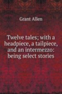 Twelve tales; with a headpiece, a tailpiece, and an intermezzo: being select stories