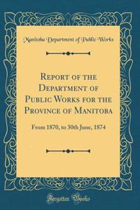 Report of the Department of Public Works for the Province of Manitoba: From 1870, to 30th June, 1874 (Classic Reprint)