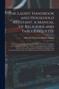 The Ladies' Handbook and Household Assistant. A Manual of Religious and Table Etiquette; a Selection of Choice Recipes for Plain and Fancy Cooking; and a Compend of Rules, Tables, and Suggestions of Infinite Value in Every Household. Published In..