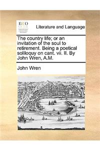 The country life; or an invitation of the soul to retirement. Being a poetical soliloquy on cant. vii. II. By John Wren, A.M.