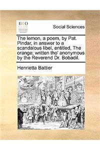 The Lemon, a Poem, by Pat. Pindar, in Answer to a Scandalous Libel, Entitled, the Orange; Written Tho' Anonymous by the Reverend Dr. Bobadil.